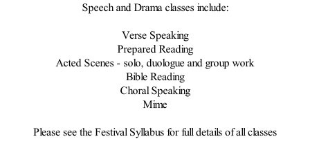 Speech and Drama classes include:  Verse Speaking Prepared Reading Acted Scenes - solo, duologue and group work Bible Reading Choral Speaking Mime  Please see the Festival Syllabus for full details of all classes